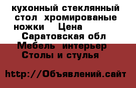 кухонный стеклянный стол, хромированые ножки  › Цена ­ 2 000 - Саратовская обл. Мебель, интерьер » Столы и стулья   